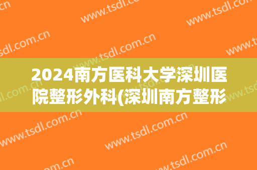 2024南方医科大学深圳医院整形外科(深圳南方整形医院地址)