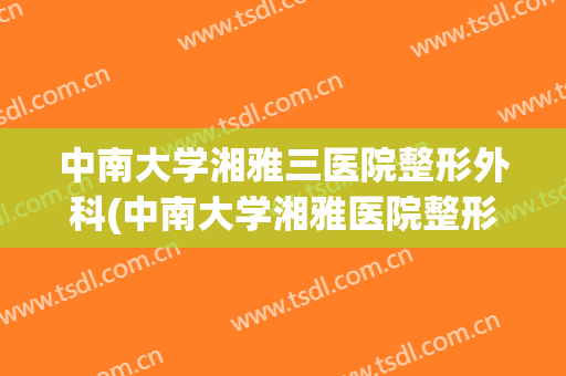 中南大学湘雅三医院整形外科(中南大学湘雅医院整形外科怎么样)