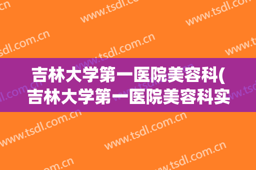 吉林大学第一医院美容科(吉林大学第一医院美容科实力怎么样?)