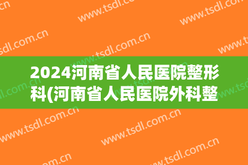 2024河南省人民医院整形科(河南省人民医院外科整形)