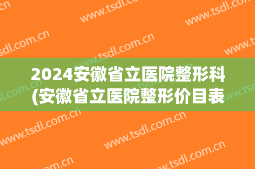 2024安徽省立医院整形科(安徽省立医院整形价目表)