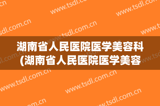 湖南省人民医院医学美容科(湖南省人民医院医学美容科在哪里)