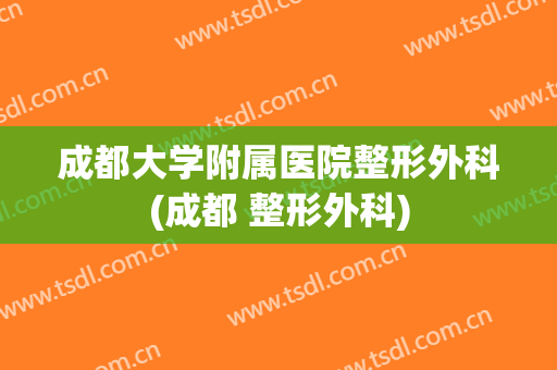 成都大学附属医院整形外科(成都 整形外科)