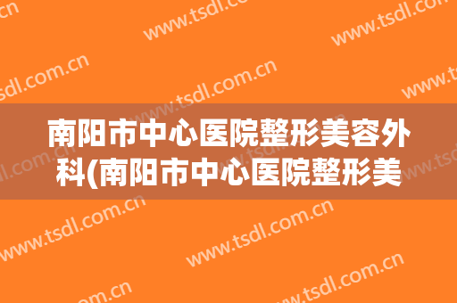 南阳市中心医院整形美容外科(南阳市中心医院整形美容外科专家)