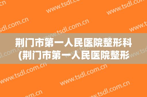 荆门市第一人民医院整形科(荆门市第一人民医院整形科医生)