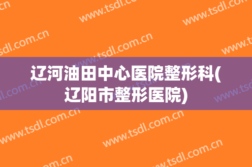 辽河油田中心医院整形科(辽阳市整形医院)