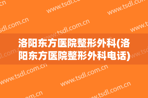 洛阳东方医院整形外科(洛阳东方医院整形外科电话)
