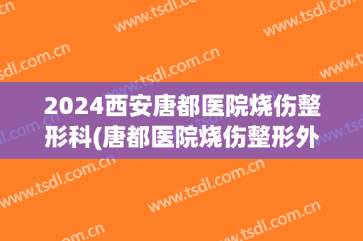 2024西安唐都医院烧伤整形科(唐都医院烧伤整形外科)