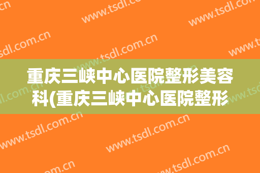 重庆三峡中心医院整形美容科(重庆三峡中心医院整形美容科怎么样)