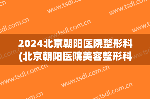 2024北京朝阳医院整形科(北京朝阳医院美容整形科)