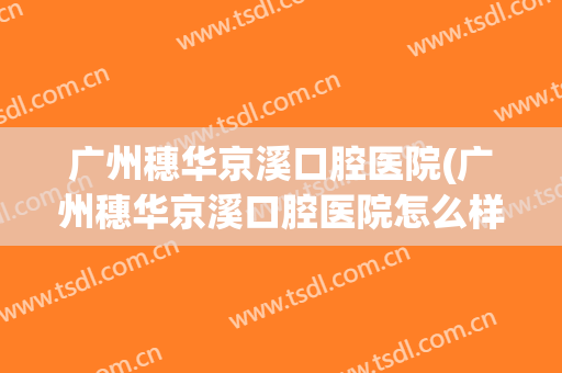 广州穗华京溪口腔医院(广州穗华京溪口腔医院怎么样啊)