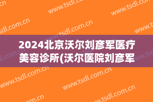 2024北京沃尔刘彦军医疗美容诊所(沃尔医院刘彦军)