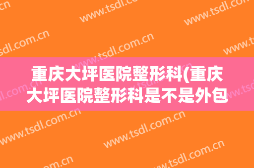 重庆大坪医院整形科(重庆大坪医院整形科是不是外包了)