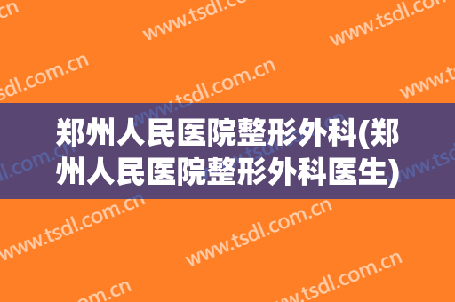 郑州人民医院整形外科(郑州人民医院整形外科医生)