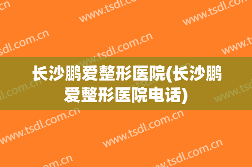 长沙鹏爱整形医院(长沙鹏爱整形医院电话)