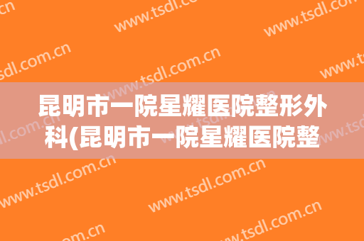 昆明市一院星耀医院整形外科(昆明市一院星耀医院整形外科怎么样)
