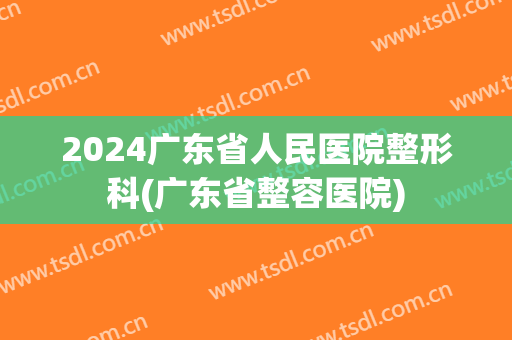 2024广东省人民医院整形科(广东省整容医院)
