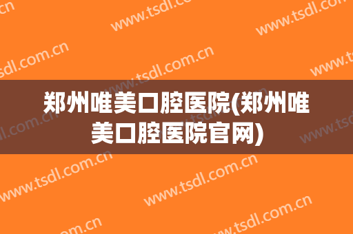 郑州唯美口腔医院(郑州唯美口腔医院官网)