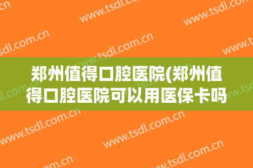 郑州值得口腔医院(郑州值得口腔医院可以用医保卡吗)
