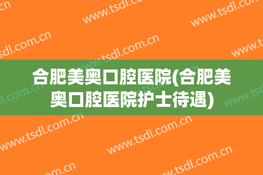 合肥美奥口腔医院(合肥美奥口腔医院护士待遇)