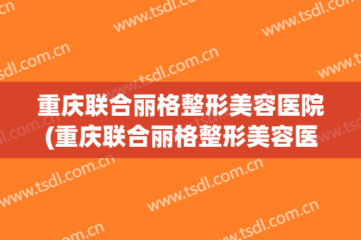 重庆联合丽格整形美容医院(重庆联合丽格整形美容医院电话)