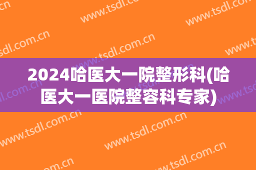 2024哈医大一院整形科(哈医大一医院整容科专家)