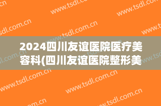 2024四川友谊医院医疗美容科(四川友谊医院整形美容科被承包出去了)