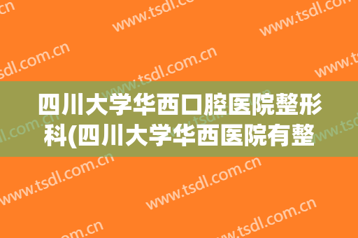 四川大学华西口腔医院整形科(四川大学华西医院有整形科吗)