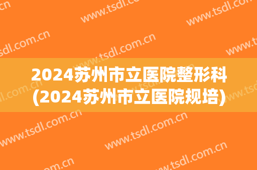 2024苏州市立医院整形科(2024苏州市立医院规培)