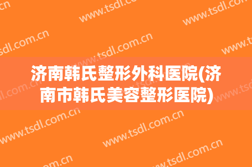 济南韩氏整形外科医院(济南市韩氏美容整形医院)