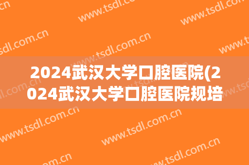 2024武汉大学口腔医院(2024武汉大学口腔医院规培)