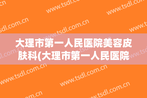 大理市第一人民医院美容皮肤科(大理市第一人民医院美容皮肤科专家)