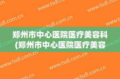 郑州市中心医院医疗美容科(郑州市中心医院医疗美容科在几楼)