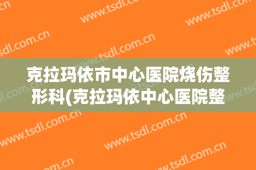 克拉玛依市中心医院烧伤整形科(克拉玛依中心医院整形外科)