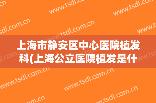 上海市静安区中心医院植发科(上海公立医院植发是什么科室)