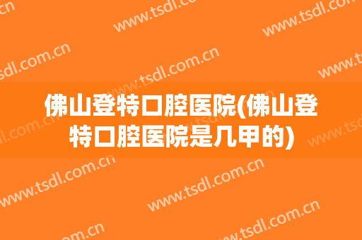 佛山登特口腔医院(佛山登特口腔医院是几甲的)