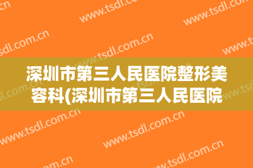 深圳市第三人民医院整形美容科(深圳市第三人民医院整形美容科电话)