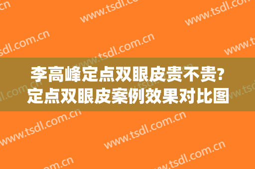 李高峰定点双眼皮贵不贵?定点双眼皮案例效果对比图_湖南省人民医院
