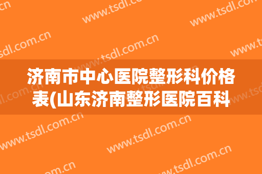 济南市中心医院整形科价格表(山东济南整形医院百科)
