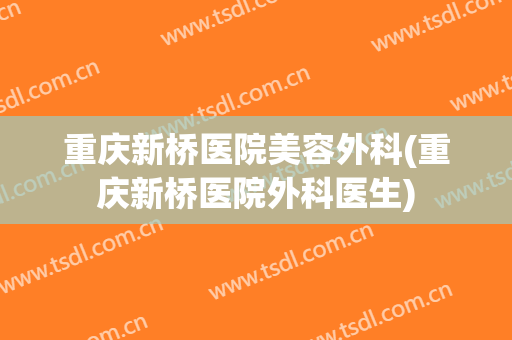 重庆新桥医院美容外科(重庆新桥医院外科医生)