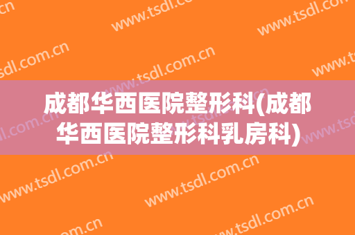 成都华西医院整形科(成都华西医院整形科乳房科)
