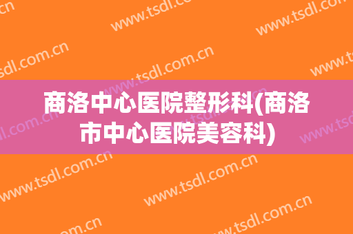 商洛中心医院整形科(商洛市中心医院美容科)
