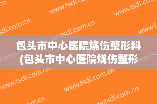 包头市中心医院烧伤整形科(包头市中心医院烧伤整形科主任)