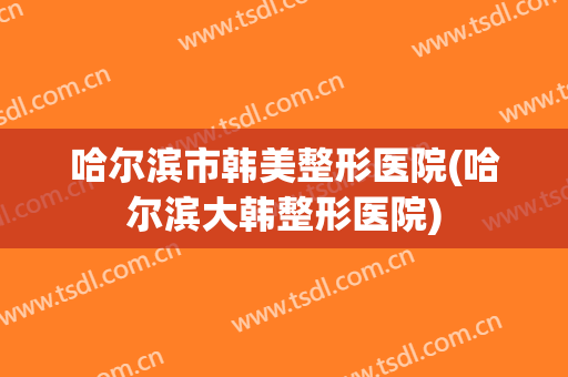 哈尔滨市韩美整形医院(哈尔滨大韩整形医院)