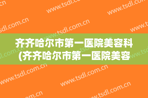 齐齐哈尔市第一医院美容科(齐齐哈尔市第一医院美容科祛斑)