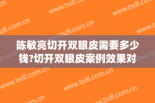 陈敏亮切开双眼皮需要多少钱?切开双眼皮案例效果对比图_中国人民解放军总医院第四医学中心