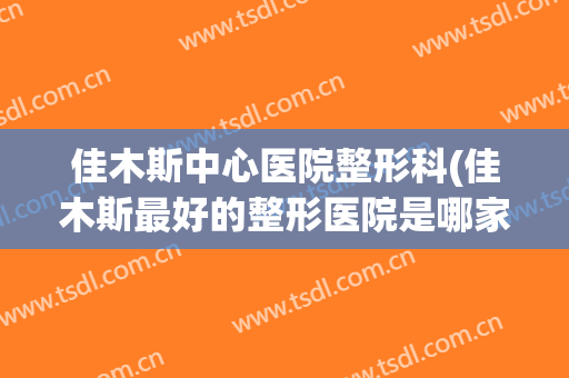 佳木斯中心医院整形科(佳木斯最好的整形医院是哪家)