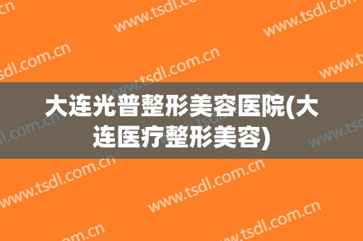 大连光普整形美容医院(大连医疗整形美容)