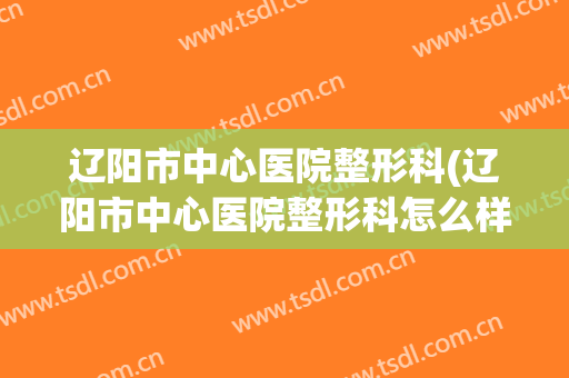 辽阳市中心医院整形科(辽阳市中心医院整形科怎么样)