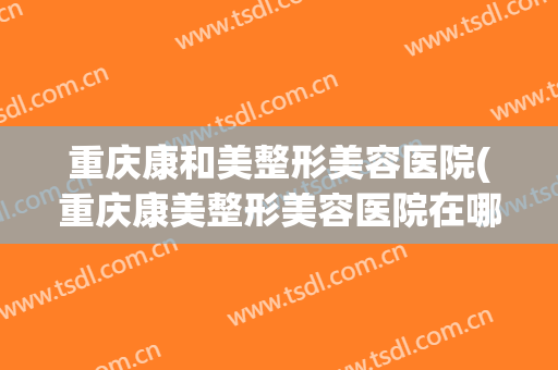 重庆康和美整形美容医院(重庆康美整形美容医院在哪里)